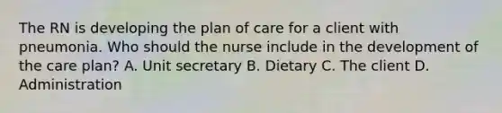 The RN is developing the plan of care for a client with pneumonia. Who should the nurse include in the development of the care plan? A. Unit secretary B. Dietary C. The client D. Administration