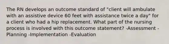 The RN develops an outcome standard of "client will ambulate with an assistive device 60 feet with assistance twice a day" for a client who had a hip replacement. What part of the nursing process is involved with this outcome statement? -Assessment -Planning -Implementation -Evaluation