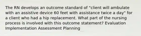 The RN develops an outcome standard of "client will ambulate with an assistive device 60 feet with assistance twice a day" for a client who had a hip replacement. What part of the nursing process is involved with this outcome statement? Evaluation Implementation Assessment Planning