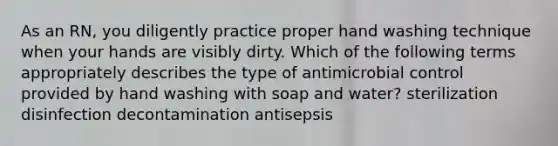 As an RN, you diligently practice proper hand washing technique when your hands are visibly dirty. Which of the following terms appropriately describes the type of antimicrobial control provided by hand washing with soap and water? sterilization disinfection decontamination antisepsis