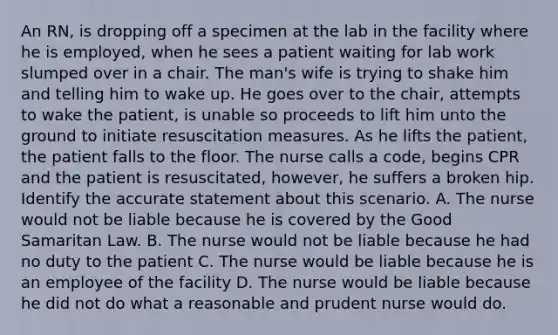 An RN, is dropping off a specimen at the lab in the facility where he is employed, when he sees a patient waiting for lab work slumped over in a chair. The man's wife is trying to shake him and telling him to wake up. He goes over to the chair, attempts to wake the patient, is unable so proceeds to lift him unto the ground to initiate resuscitation measures. As he lifts the patient, the patient falls to the floor. The nurse calls a code, begins CPR and the patient is resuscitated, however, he suffers a broken hip. Identify the accurate statement about this scenario. A. The nurse would not be liable because he is covered by the Good Samaritan Law. B. The nurse would not be liable because he had no duty to the patient C. The nurse would be liable because he is an employee of the facility D. The nurse would be liable because he did not do what a reasonable and prudent nurse would do.