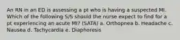 An RN in an ED is assessing a pt who is having a suspected MI. Which of the following S/S should the nurse expect to find for a pt experiencing an acute MI? (SATA) a. Orthopnea b. Headache c. Nausea d. Tachycardia e. Diaphoresis