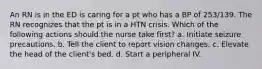 An RN is in the ED is caring for a pt who has a BP of 253/139. The RN recognizes that the pt is in a HTN crisis. Which of the following actions should the nurse take first? a. Initiate seizure precautions. b. Tell the client to report vision changes. c. Elevate the head of the client's bed. d. Start a peripheral IV.