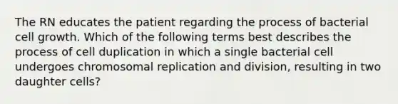 The RN educates the patient regarding the process of bacterial cell growth. Which of the following terms best describes the process of cell duplication in which a single bacterial cell undergoes chromosomal replication and division, resulting in two daughter cells?