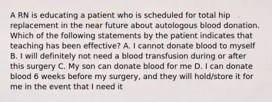 A RN is educating a patient who is scheduled for total hip replacement in the near future about autologous blood donation. Which of the following statements by the patient indicates that teaching has been effective? A. I cannot donate blood to myself B. I will definitely not need a blood transfusion during or after this surgery C. My son can donate blood for me D. I can donate blood 6 weeks before my surgery, and they will hold/store it for me in the event that I need it