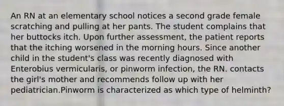 An RN at an elementary school notices a second grade female scratching and pulling at her pants. The student complains that her buttocks itch. Upon further assessment, the patient reports that the itching worsened in the morning hours. Since another child in the student's class was recently diagnosed with Enterobius vermicularis, or pinworm infection, the RN. contacts the girl's mother and recommends follow up with her pediatrician.Pinworm is characterized as which type of helminth?