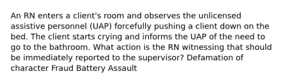 An RN enters a client's room and observes the unlicensed assistive personnel (UAP) forcefully pushing a client down on the bed. The client starts crying and informs the UAP of the need to go to the bathroom. What action is the RN witnessing that should be immediately reported to the supervisor? Defamation of character Fraud Battery Assault