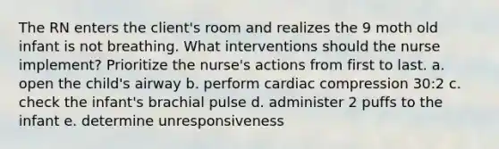 The RN enters the client's room and realizes the 9 moth old infant is not breathing. What interventions should the nurse implement? Prioritize the nurse's actions from first to last. a. open the child's airway b. perform cardiac compression 30:2 c. check the infant's brachial pulse d. administer 2 puffs to the infant e. determine unresponsiveness