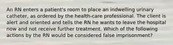 An RN enters a patient's room to place an indwelling urinary catheter, as ordered by the health-care professional. The client is alert and oriented and tells the RN he wants to leave the hospital now and not receive further treatment. Which of the following actions by the RN would be considered false imprisonment?