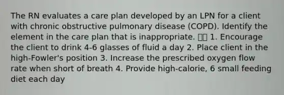 The RN evaluates a care plan developed by an LPN for a client with chronic obstructive pulmonary disease (COPD). Identify the element in the care plan that is inappropriate.  1. Encourage the client to drink 4-6 glasses of fluid a day 2. Place client in the high-Fowler's position 3. Increase the prescribed oxygen flow rate when short of breath 4. Provide high-calorie, 6 small feeding diet each day