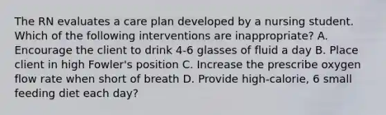 The RN evaluates a care plan developed by a nursing student. Which of the following interventions are inappropriate? A. Encourage the client to drink 4-6 glasses of fluid a day B. Place client in high Fowler's position C. Increase the prescribe oxygen flow rate when short of breath D. Provide high-calorie, 6 small feeding diet each day?