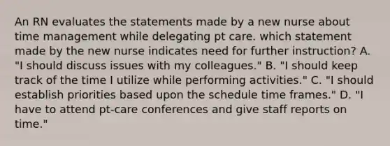 An RN evaluates the statements made by a new nurse about time management while delegating pt care. which statement made by the new nurse indicates need for further instruction? A. "I should discuss issues with my colleagues." B. "I should keep track of the time I utilize while performing activities." C. "I should establish priorities based upon the schedule time frames." D. "I have to attend pt-care conferences and give staff reports on time."