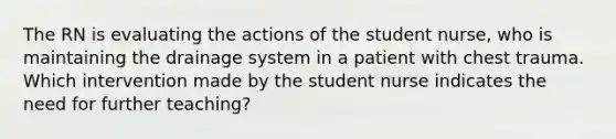 The RN is evaluating the actions of the student nurse, who is maintaining the drainage system in a patient with chest trauma. Which intervention made by the student nurse indicates the need for further teaching?