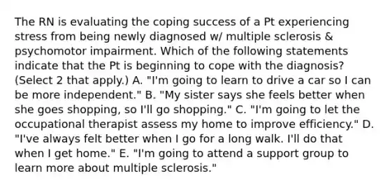 The RN is evaluating the coping success of a Pt experiencing stress from being newly diagnosed w/ multiple sclerosis & psychomotor impairment. Which of the following statements indicate that the Pt is beginning to cope with the diagnosis? (Select 2 that apply.) A. "I'm going to learn to drive a car so I can be more independent." B. "My sister says she feels better when she goes shopping, so I'll go shopping." C. "I'm going to let the occupational therapist assess my home to improve efficiency." D. "I've always felt better when I go for a long walk. I'll do that when I get home." E. "I'm going to attend a support group to learn more about multiple sclerosis."