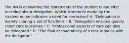 The RN is evaluating the statements of the student nurse after teaching about delegation. Which statement made by the student nurse indicates a need for correction? A. "Delegation is merely sharing a set of functions." B. "Delegation ensures quality client care outcomes." C. "Professional aspects of care can also be delegated." D. "The final accountability of a task remains with the delegator."