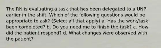 The RN is evaluating a task that has been delegated to a UNP earlier in the shift. Which of the following questions would be appropriate to ask? (Select all that apply) a. Has the work/task been completed? b. Do you need me to finish the task? c. How did the patient respond? d. What changes were observed with the patient?