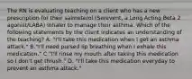 The RN is evaluating teaching on a client who has a new prescription for their salmeterol (Serevent, a Long Acting Beta 2 agonist/LABA) inhaler to manage their asthma. Which of the following statements by the client indicates an understanding of the teaching? A. "I'll take this medication when I get an asthma attack." B."I'll need pursed lip breathing when I exhale this medication." C."I'll rinse my mouth after taking this medication so I don't get thrush." D. "I'll take this medication everyday to prevent an asthma attack."