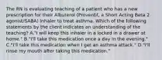 The RN is evaluating teaching of a patient who has a new prescription for their Albuterol (Proventil, a Short Acting Beta 2 agonist/SABA) inhaler to treat asthma. Which of the following statements by the client indicates an understanding of the teaching? A."I will keep this inhaler in a locked in a drawer at home." B."I'll take this medication once a day in the evening." C."I'll take this medication when I get an asthma attack." D."I'll rinse my mouth after taking this medication."