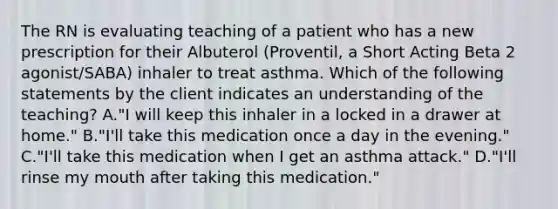 The RN is evaluating teaching of a patient who has a new prescription for their Albuterol (Proventil, a Short Acting Beta 2 agonist/SABA) inhaler to treat asthma. Which of the following statements by the client indicates an understanding of the teaching? A."I will keep this inhaler in a locked in a drawer at home." B."I'll take this medication once a day in the evening." C."I'll take this medication when I get an asthma attack." D."I'll rinse my mouth after taking this medication."