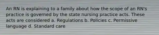 An RN is explaining to a family about how the scope of an RN's practice is governed by the state nursing practice acts. These acts are considered a. Regulations b. Policies c. Permissive language d. Standard care