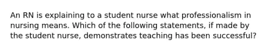 An RN is explaining to a student nurse what professionalism in nursing means. Which of the following statements, if made by the student nurse, demonstrates teaching has been successful?