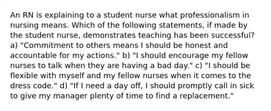 An RN is explaining to a student nurse what professionalism in nursing means. Which of the following statements, if made by the student nurse, demonstrates teaching has been successful? a) "Commitment to others means I should be honest and accountable for my actions." b) "I should encourage my fellow nurses to talk when they are having a bad day." c) "I should be flexible with myself and my fellow nurses when it comes to the dress code." d) "If I need a day off, I should promptly call in sick to give my manager plenty of time to find a replacement."