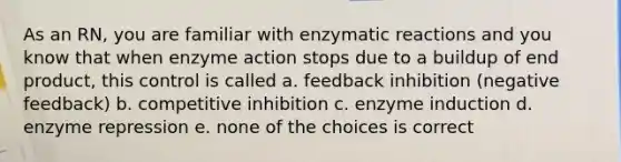 As an RN, you are familiar with enzymatic reactions and you know that when enzyme action stops due to a buildup of end product, this control is called a. feedback inhibition (negative feedback) b. competitive inhibition c. enzyme induction d. enzyme repression e. none of the choices is correct