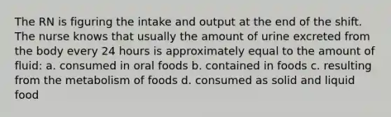 The RN is figuring the intake and output at the end of the shift. The nurse knows that usually the amount of urine excreted from the body every 24 hours is approximately equal to the amount of fluid: a. consumed in oral foods b. contained in foods c. resulting from the metabolism of foods d. consumed as solid and liquid food