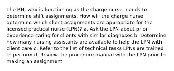 The RN, who is functioning as the charge nurse, needs to determine shift assignments. How will the charge nurse determine which client assignments are appropriate for the licensed practical nurse (LPN)? a. Ask the LPN about prior experience caring for clients with similar diagnoses b. Determine how many nursing assistants are available to help the LPN with client care c. Refer to the list of technical tasks LPNs are trained to perform d. Review the procedure manual with the LPN prior to making an assignment