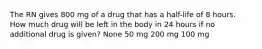 The RN gives 800 mg of a drug that has a half-life of 8 hours. How much drug will be left in the body in 24 hours if no additional drug is given? None 50 mg 200 mg 100 mg