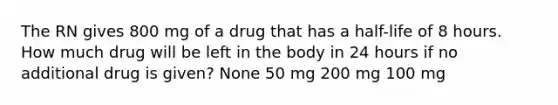 The RN gives 800 mg of a drug that has a half-life of 8 hours. How much drug will be left in the body in 24 hours if no additional drug is given? None 50 mg 200 mg 100 mg