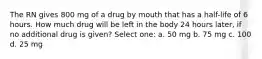 The RN gives 800 mg of a drug by mouth that has a half-life of 6 hours. How much drug will be left in the body 24 hours later, if no additional drug is given? Select one: a. 50 mg b. 75 mg c. 100 d. 25 mg