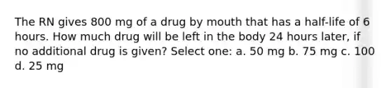 The RN gives 800 mg of a drug by mouth that has a half-life of 6 hours. How much drug will be left in the body 24 hours later, if no additional drug is given? Select one: a. 50 mg b. 75 mg c. 100 d. 25 mg