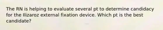 The RN is helping to evaluate several pt to determine candidacy for the Ilizaroz external fixation device. Which pt is the best candidate?