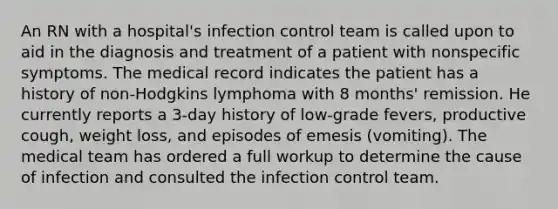 An RN with a hospital's infection control team is called upon to aid in the diagnosis and treatment of a patient with nonspecific symptoms. The medical record indicates the patient has a history of non-Hodgkins lymphoma with 8 months' remission. He currently reports a 3-day history of low-grade fevers, productive cough, weight loss, and episodes of emesis (vomiting). The medical team has ordered a full workup to determine the cause of infection and consulted the infection control team.