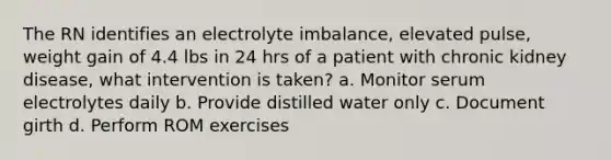 The RN identifies an electrolyte imbalance, elevated pulse, weight gain of 4.4 lbs in 24 hrs of a patient with chronic kidney disease, what intervention is taken? a. Monitor serum electrolytes daily b. Provide distilled water only c. Document girth d. Perform ROM exercises