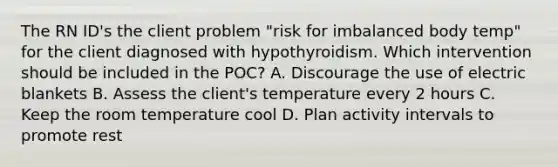 The RN ID's the client problem "risk for imbalanced body temp" for the client diagnosed with hypothyroidism. Which intervention should be included in the POC? A. Discourage the use of electric blankets B. Assess the client's temperature every 2 hours C. Keep the room temperature cool D. Plan activity intervals to promote rest