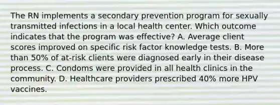 The RN implements a secondary prevention program for sexually transmitted infections in a local health center. Which outcome indicates that the program was effective? A. Average client scores improved on specific risk factor knowledge tests. B. More than 50% of at-risk clients were diagnosed early in their disease process. C. Condoms were provided in all health clinics in the community. D. Healthcare providers prescribed 40% more HPV vaccines.