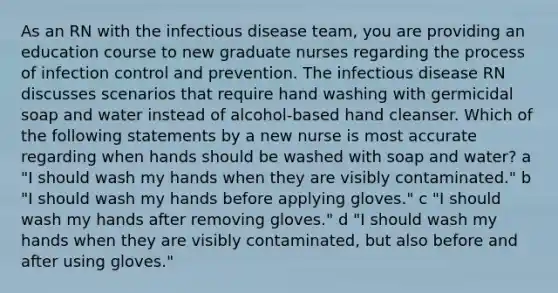 As an RN with the infectious disease team, you are providing an education course to new graduate nurses regarding the process of infection control and prevention. The infectious disease RN discusses scenarios that require hand washing with germicidal soap and water instead of alcohol-based hand cleanser. Which of the following statements by a new nurse is most accurate regarding when hands should be washed with soap and water? a "I should wash my hands when they are visibly contaminated." b "I should wash my hands before applying gloves." c "I should wash my hands after removing gloves." d "I should wash my hands when they are visibly contaminated, but also before and after using gloves."