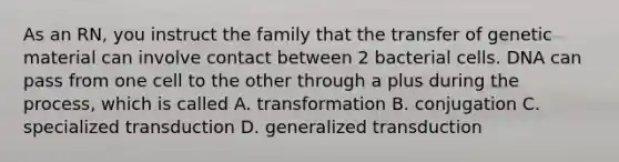 As an RN, you instruct the family that the transfer of genetic material can involve contact between 2 bacterial cells. DNA can pass from one cell to the other through a plus during the process, which is called A. transformation B. conjugation C. specialized transduction D. generalized transduction