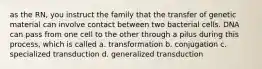 as the RN, you instruct the family that the transfer of genetic material can involve contact between two bacterial cells. DNA can pass from one cell to the other through a pilus during this process, which is called a. transformation b. conjugation c. specialized transduction d. generalized transduction