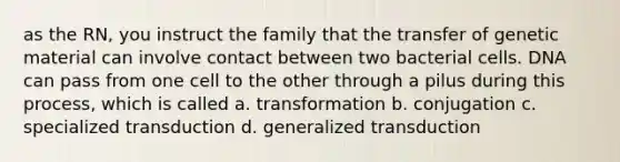 as the RN, you instruct the family that the transfer of genetic material can involve contact between two bacterial cells. DNA can pass from one cell to the other through a pilus during this process, which is called a. transformation b. conjugation c. specialized transduction d. generalized transduction