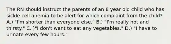 The RN should instruct the parents of an 8 year old child who has sickle cell anemia to be alert for which complaint from the child? A.) "I'm shorter than everyone else." B.) "I'm really hot and thirsty." C. )"I don't want to eat any vegetables." D.) "I have to urinate every few hours."