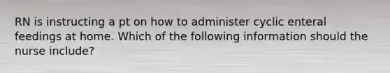 RN is instructing a pt on how to administer cyclic enteral feedings at home. Which of the following information should the nurse include?