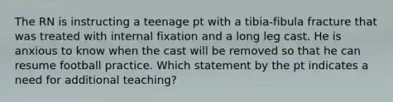 The RN is instructing a teenage pt with a tibia-fibula fracture that was treated with internal fixation and a long leg cast. He is anxious to know when the cast will be removed so that he can resume football practice. Which statement by the pt indicates a need for additional teaching?