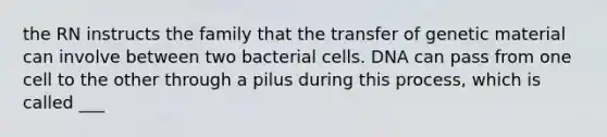 the RN instructs the family that the transfer of genetic material can involve between two bacterial cells. DNA can pass from one cell to the other through a pilus during this process, which is called ___