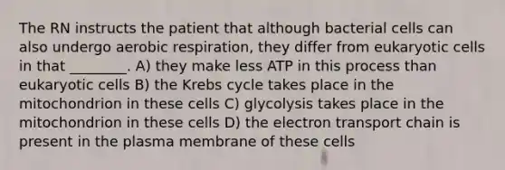 The RN instructs the patient that although bacterial cells can also undergo aerobic respiration, they differ from eukaryotic cells in that ________. A) they make less ATP in this process than eukaryotic cells B) the Krebs cycle takes place in the mitochondrion in these cells C) glycolysis takes place in the mitochondrion in these cells D) the electron transport chain is present in the plasma membrane of these cells