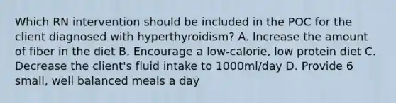 Which RN intervention should be included in the POC for the client diagnosed with hyperthyroidism? A. Increase the amount of fiber in the diet B. Encourage a low-calorie, low protein diet C. Decrease the client's fluid intake to 1000ml/day D. Provide 6 small, well balanced meals a day