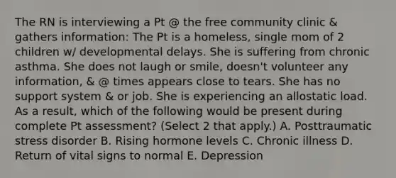 The RN is interviewing a Pt @ the free community clinic & gathers information: The Pt is a homeless, single mom of 2 children w/ developmental delays. She is suffering from chronic asthma. She does not laugh or smile, doesn't volunteer any information, & @ times appears close to tears. She has no support system & or job. She is experiencing an allostatic load. As a result, which of the following would be present during complete Pt assessment? (Select 2 that apply.) A. Posttraumatic stress disorder B. Rising hormone levels C. Chronic illness D. Return of vital signs to normal E. Depression