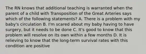 The RN knows that additional teaching is warranted when the parent of a child with Transposition of the Great Arteries says which of the following statements? A. There is a problem with my baby's circulation B. I'm scared about my baby having to have surgery, but it needs to be done C. It's good to know that this problem will resolve on its own within a few months D. It is relieving to know that the long-term survival rates with this condition are positive